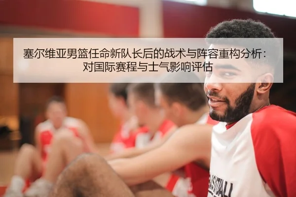 塞尔维亚男篮任命新队长后的战术与阵容重构分析：对国际赛程与士气影响评估