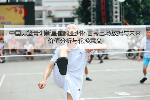 中国男篮青训新星崔鹏亚洲杯首秀出场数据与未来价值分析与轮换意义